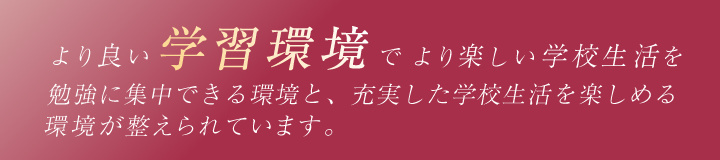 より良い学習環境でより楽しい学校生活を　勉強に集中できる環境と、充実した学校生活を楽しめる環境が整えられています。