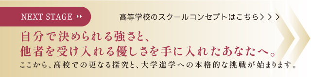 NEXT STAGE 自分で決められる強さと、他者を受け入れる優しさを手に入れたあなたへ。ここから、高校での更なる探究と、大学進学への本格的な挑戦が始まります。