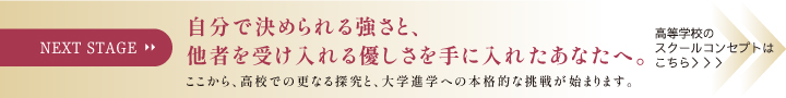 NEXT STAGE 自分で決められる強さと、他者を受け入れる優しさを手に入れたあなたへ。ここから、高校での更なる探究と、大学進学への本格的な挑戦が始まります。