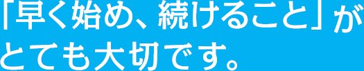 「早く始め、続けること」がとても大切です。