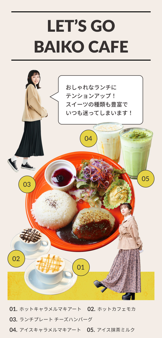 LET'S GO BAIKO CAFE おしゃれなランチにテンションアップ！スイーツの種類も豊富でいつも迷ってしまいます！01.ホットキャラメルマキアート 02.ホットカフェモカ 03.ランチプレート チーズハンバーグ 04.アイスキャラメルマキアート 05.アイス抹茶ミルク